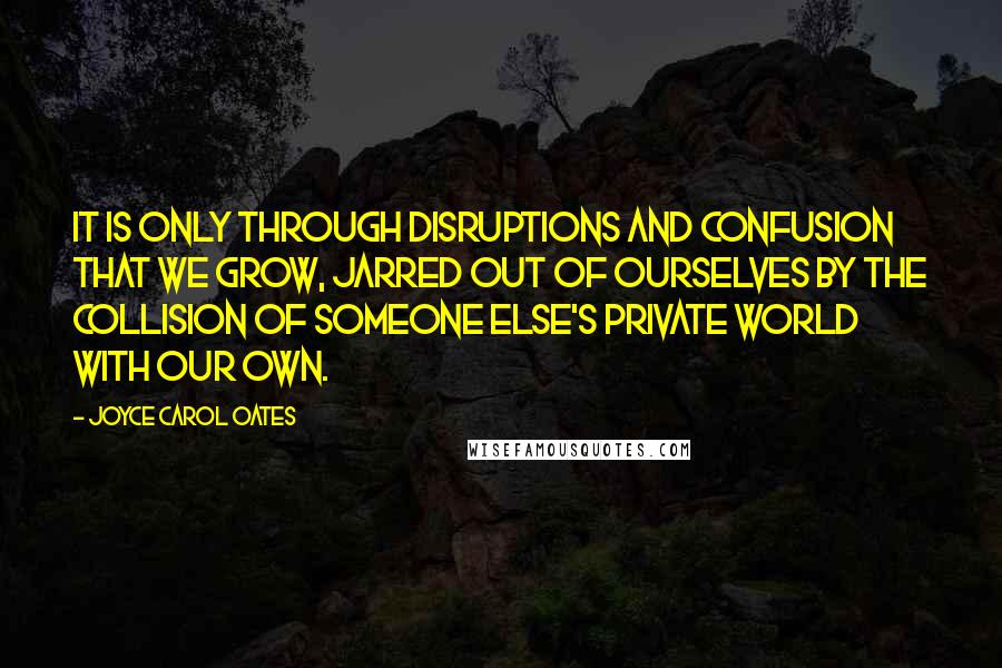 Joyce Carol Oates Quotes: It is only through disruptions and confusion that we grow, jarred out of ourselves by the collision of someone else's private world with our own.