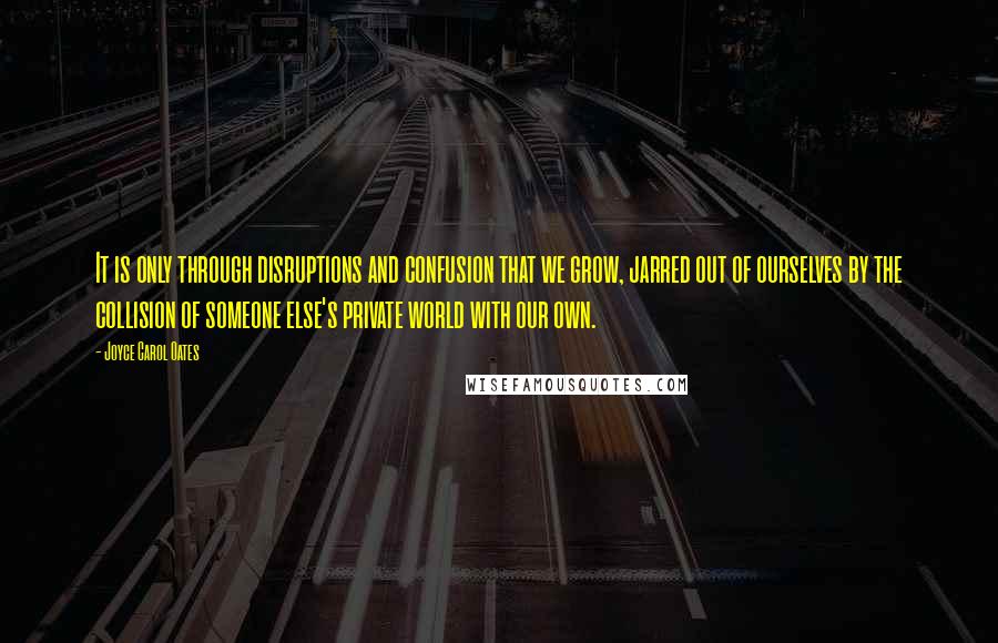 Joyce Carol Oates Quotes: It is only through disruptions and confusion that we grow, jarred out of ourselves by the collision of someone else's private world with our own.