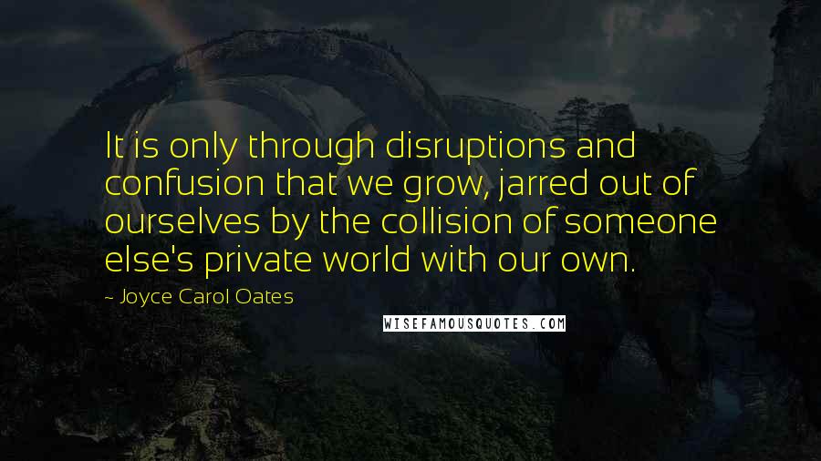 Joyce Carol Oates Quotes: It is only through disruptions and confusion that we grow, jarred out of ourselves by the collision of someone else's private world with our own.