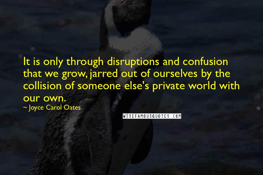 Joyce Carol Oates Quotes: It is only through disruptions and confusion that we grow, jarred out of ourselves by the collision of someone else's private world with our own.