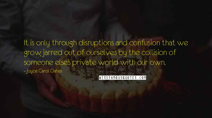 Joyce Carol Oates Quotes: It is only through disruptions and confusion that we grow, jarred out of ourselves by the collision of someone else's private world with our own.