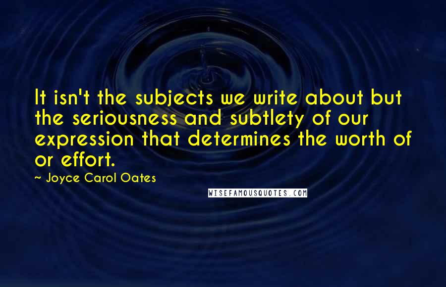 Joyce Carol Oates Quotes: It isn't the subjects we write about but the seriousness and subtlety of our expression that determines the worth of or effort.