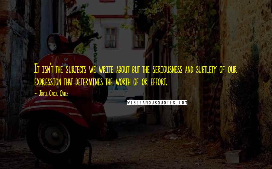 Joyce Carol Oates Quotes: It isn't the subjects we write about but the seriousness and subtlety of our expression that determines the worth of or effort.