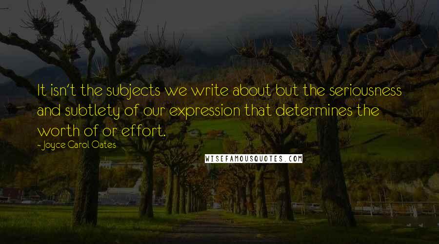 Joyce Carol Oates Quotes: It isn't the subjects we write about but the seriousness and subtlety of our expression that determines the worth of or effort.