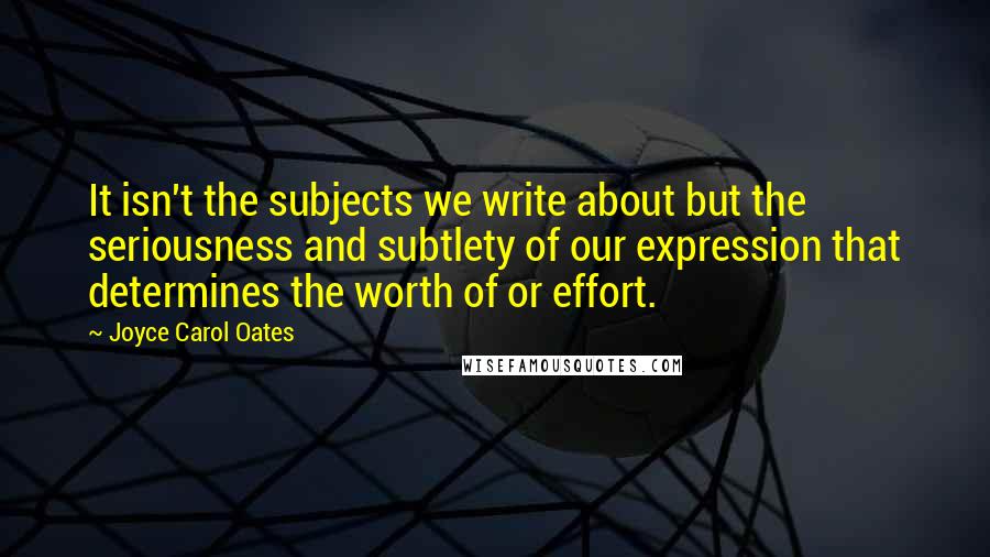 Joyce Carol Oates Quotes: It isn't the subjects we write about but the seriousness and subtlety of our expression that determines the worth of or effort.