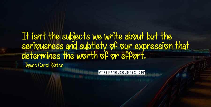 Joyce Carol Oates Quotes: It isn't the subjects we write about but the seriousness and subtlety of our expression that determines the worth of or effort.