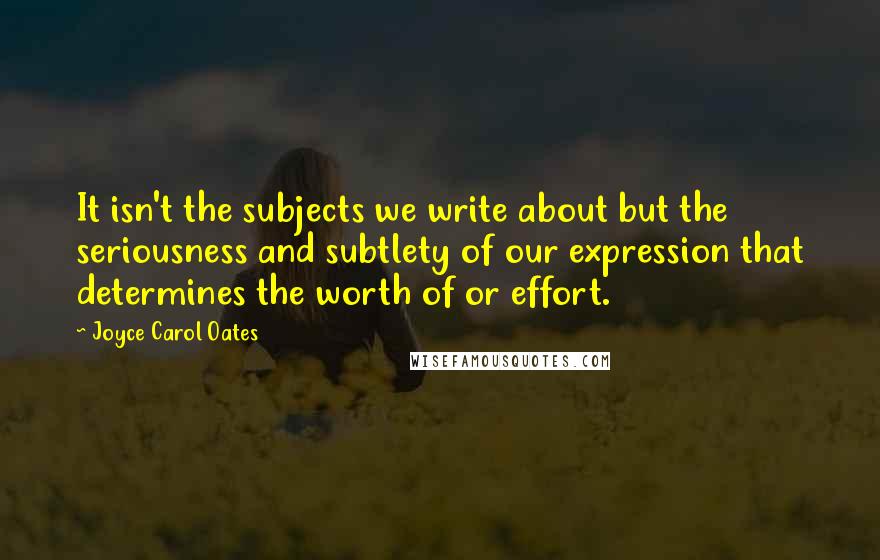 Joyce Carol Oates Quotes: It isn't the subjects we write about but the seriousness and subtlety of our expression that determines the worth of or effort.