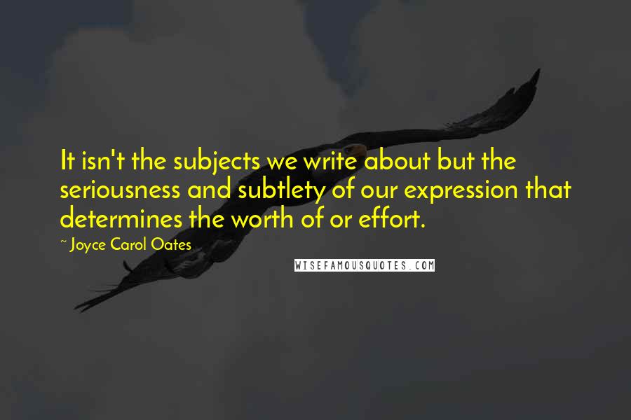 Joyce Carol Oates Quotes: It isn't the subjects we write about but the seriousness and subtlety of our expression that determines the worth of or effort.