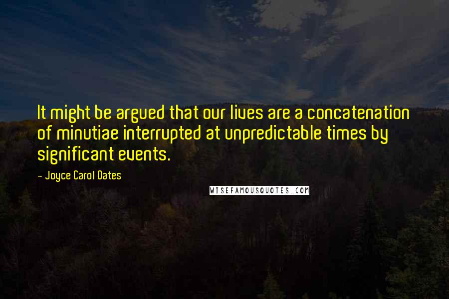 Joyce Carol Oates Quotes: It might be argued that our lives are a concatenation of minutiae interrupted at unpredictable times by significant events.