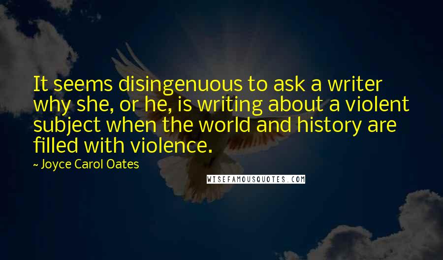 Joyce Carol Oates Quotes: It seems disingenuous to ask a writer why she, or he, is writing about a violent subject when the world and history are filled with violence.