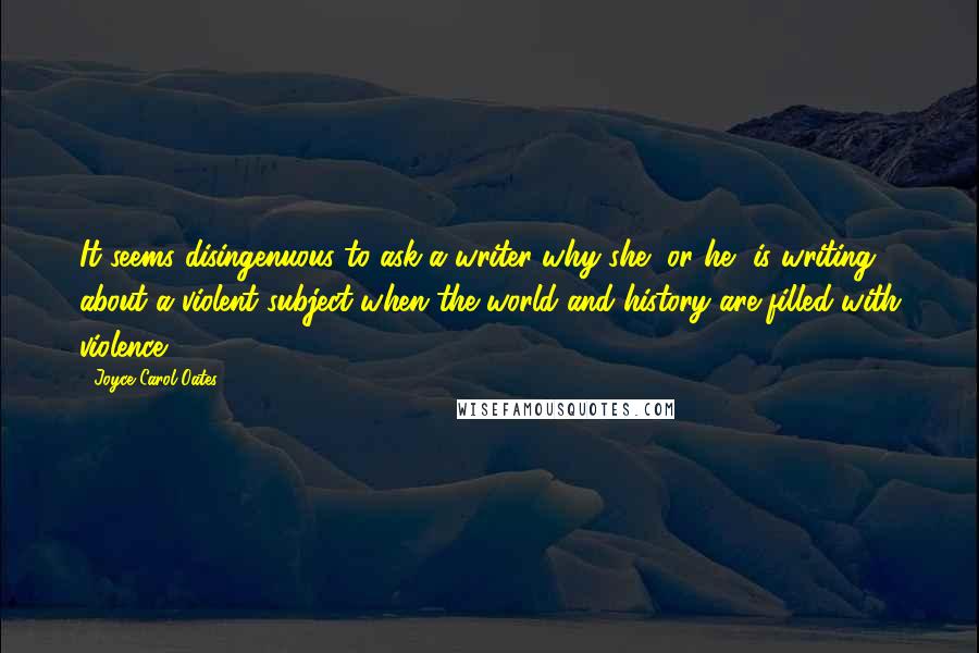 Joyce Carol Oates Quotes: It seems disingenuous to ask a writer why she, or he, is writing about a violent subject when the world and history are filled with violence.