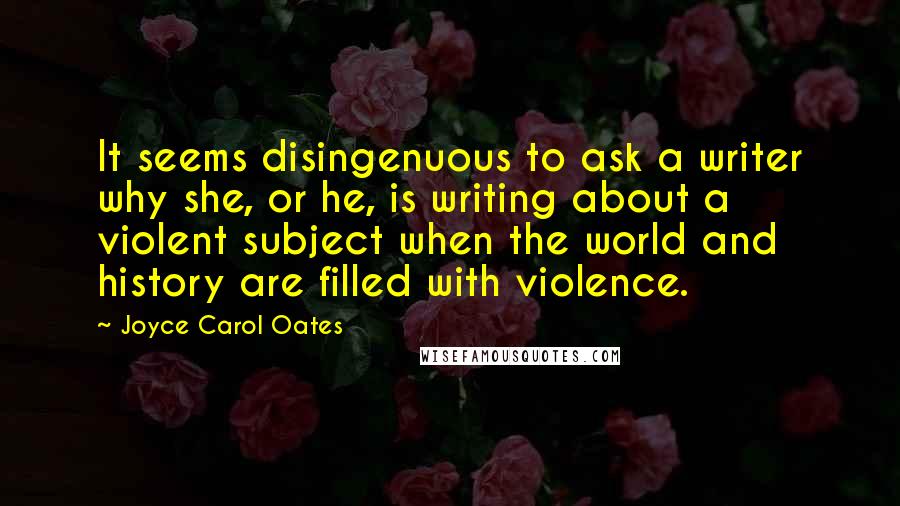 Joyce Carol Oates Quotes: It seems disingenuous to ask a writer why she, or he, is writing about a violent subject when the world and history are filled with violence.