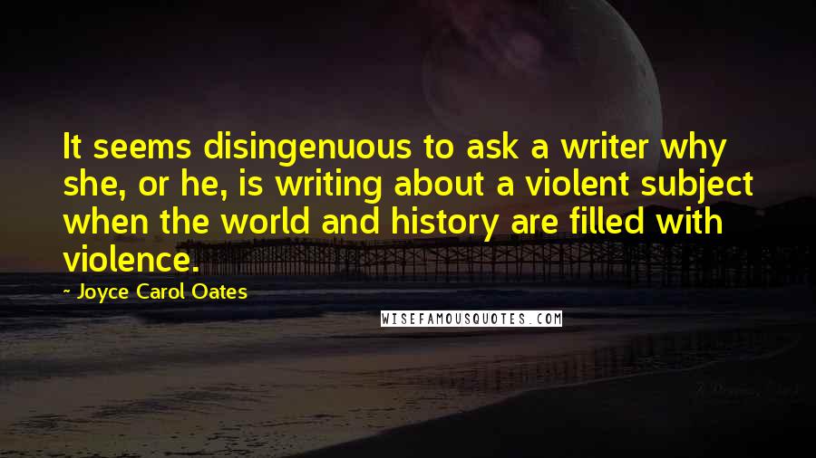 Joyce Carol Oates Quotes: It seems disingenuous to ask a writer why she, or he, is writing about a violent subject when the world and history are filled with violence.