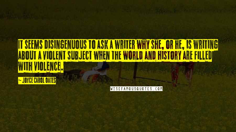 Joyce Carol Oates Quotes: It seems disingenuous to ask a writer why she, or he, is writing about a violent subject when the world and history are filled with violence.