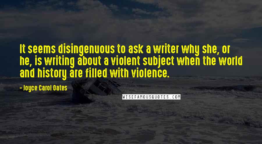 Joyce Carol Oates Quotes: It seems disingenuous to ask a writer why she, or he, is writing about a violent subject when the world and history are filled with violence.