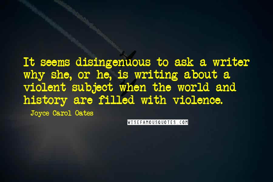 Joyce Carol Oates Quotes: It seems disingenuous to ask a writer why she, or he, is writing about a violent subject when the world and history are filled with violence.