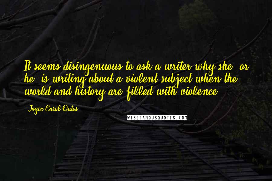 Joyce Carol Oates Quotes: It seems disingenuous to ask a writer why she, or he, is writing about a violent subject when the world and history are filled with violence.