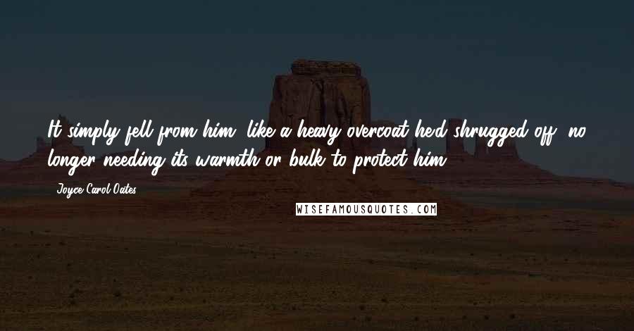 Joyce Carol Oates Quotes: It simply fell from him, like a heavy overcoat he'd shrugged off, no longer needing its warmth or bulk to protect him.