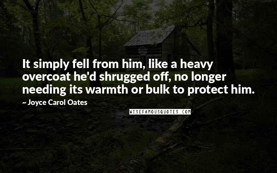 Joyce Carol Oates Quotes: It simply fell from him, like a heavy overcoat he'd shrugged off, no longer needing its warmth or bulk to protect him.