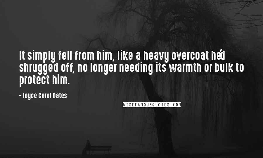 Joyce Carol Oates Quotes: It simply fell from him, like a heavy overcoat he'd shrugged off, no longer needing its warmth or bulk to protect him.