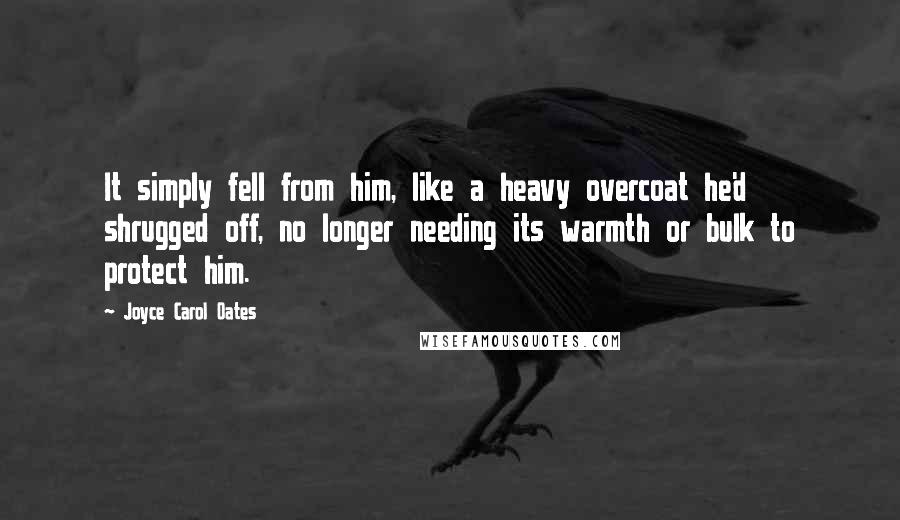 Joyce Carol Oates Quotes: It simply fell from him, like a heavy overcoat he'd shrugged off, no longer needing its warmth or bulk to protect him.