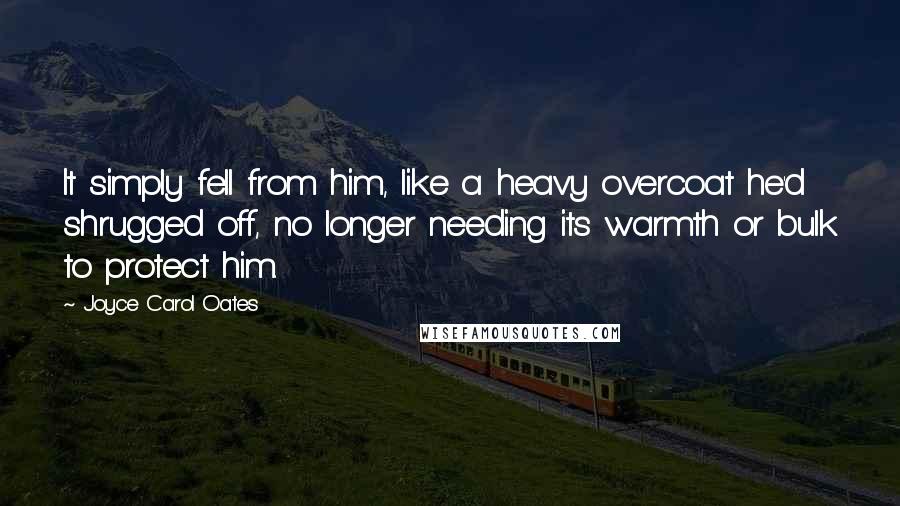 Joyce Carol Oates Quotes: It simply fell from him, like a heavy overcoat he'd shrugged off, no longer needing its warmth or bulk to protect him.