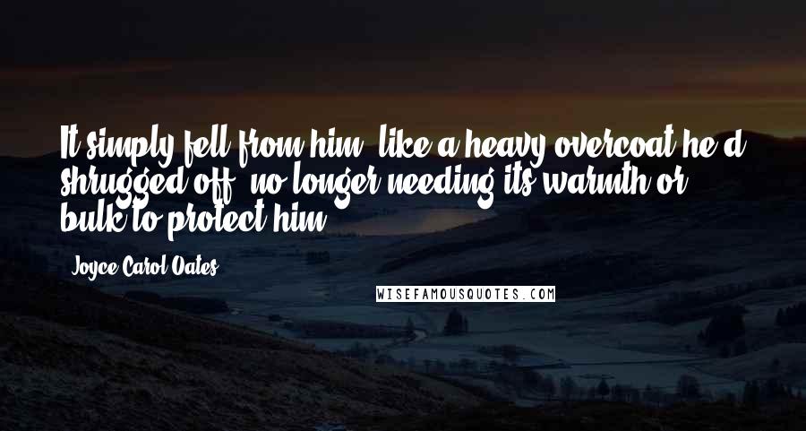 Joyce Carol Oates Quotes: It simply fell from him, like a heavy overcoat he'd shrugged off, no longer needing its warmth or bulk to protect him.