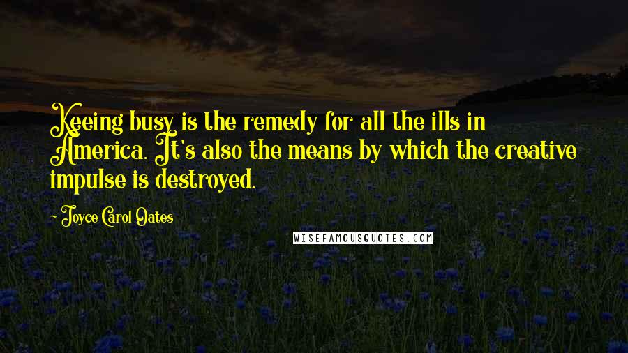 Joyce Carol Oates Quotes: Keeing busy is the remedy for all the ills in America. It's also the means by which the creative impulse is destroyed.