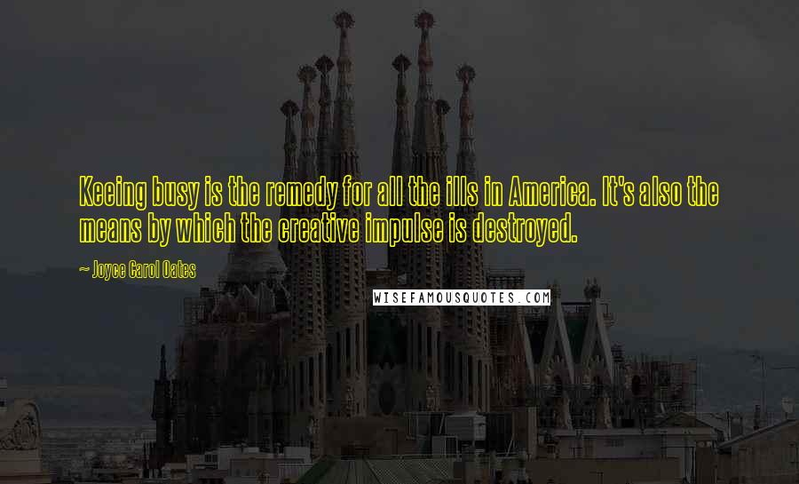 Joyce Carol Oates Quotes: Keeing busy is the remedy for all the ills in America. It's also the means by which the creative impulse is destroyed.