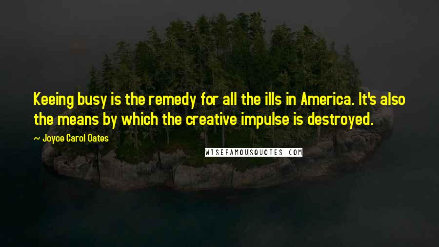 Joyce Carol Oates Quotes: Keeing busy is the remedy for all the ills in America. It's also the means by which the creative impulse is destroyed.