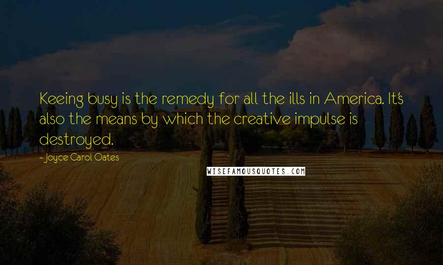 Joyce Carol Oates Quotes: Keeing busy is the remedy for all the ills in America. It's also the means by which the creative impulse is destroyed.
