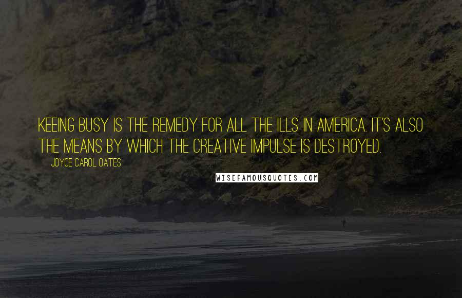 Joyce Carol Oates Quotes: Keeing busy is the remedy for all the ills in America. It's also the means by which the creative impulse is destroyed.