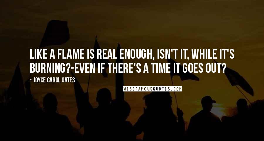 Joyce Carol Oates Quotes: Like a flame is real enough, isn't it, while it's burning?-even if there's a time it goes out?