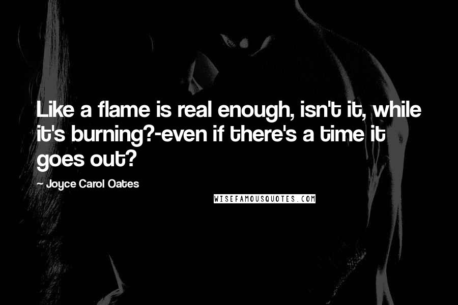 Joyce Carol Oates Quotes: Like a flame is real enough, isn't it, while it's burning?-even if there's a time it goes out?