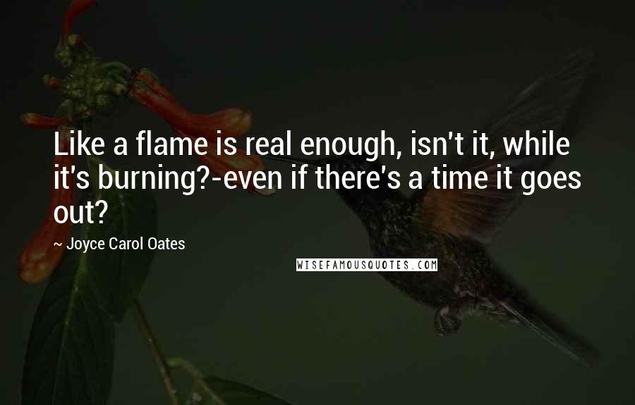 Joyce Carol Oates Quotes: Like a flame is real enough, isn't it, while it's burning?-even if there's a time it goes out?