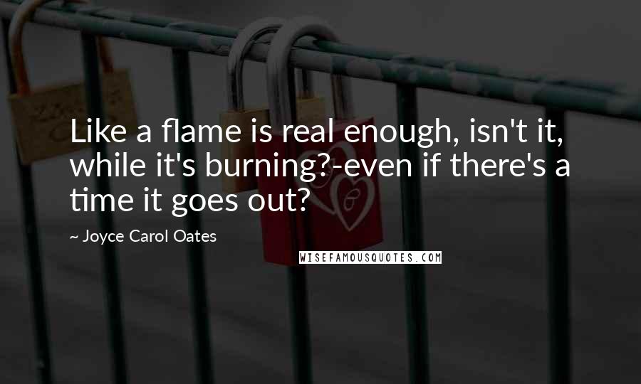 Joyce Carol Oates Quotes: Like a flame is real enough, isn't it, while it's burning?-even if there's a time it goes out?