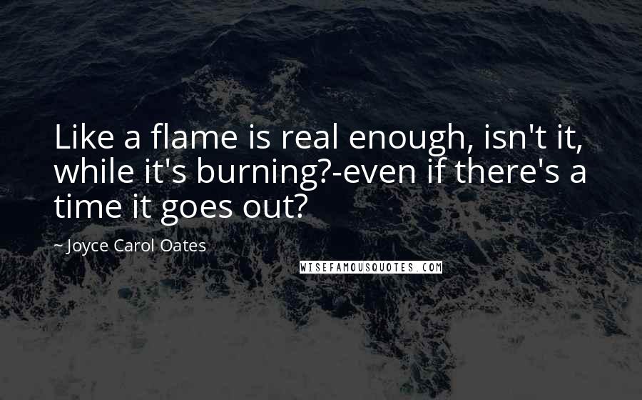 Joyce Carol Oates Quotes: Like a flame is real enough, isn't it, while it's burning?-even if there's a time it goes out?