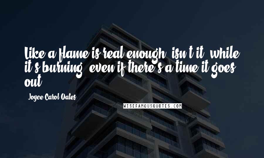 Joyce Carol Oates Quotes: Like a flame is real enough, isn't it, while it's burning?-even if there's a time it goes out?