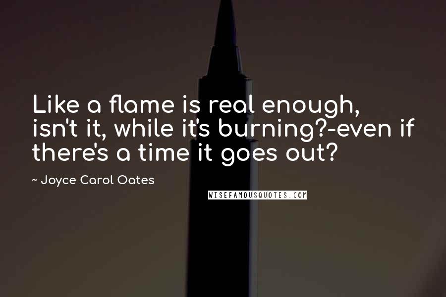 Joyce Carol Oates Quotes: Like a flame is real enough, isn't it, while it's burning?-even if there's a time it goes out?