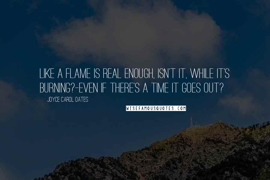 Joyce Carol Oates Quotes: Like a flame is real enough, isn't it, while it's burning?-even if there's a time it goes out?