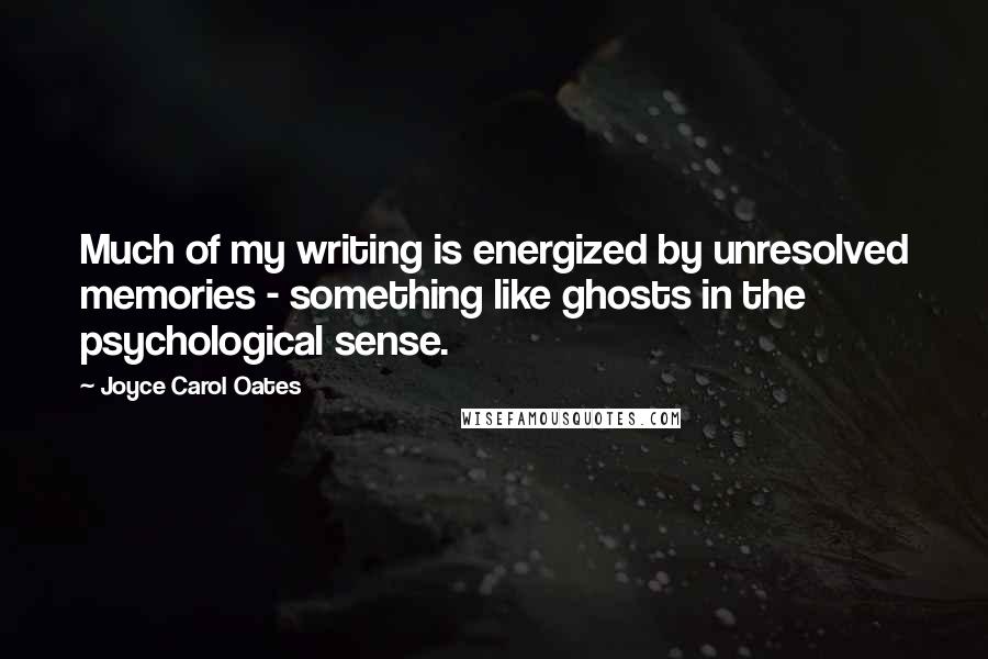 Joyce Carol Oates Quotes: Much of my writing is energized by unresolved memories - something like ghosts in the psychological sense.