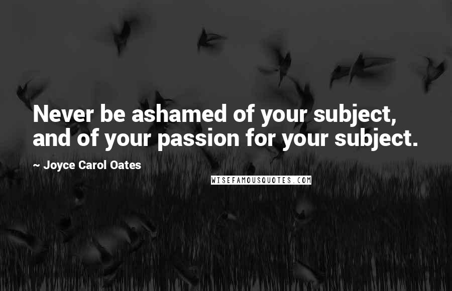 Joyce Carol Oates Quotes: Never be ashamed of your subject, and of your passion for your subject.
