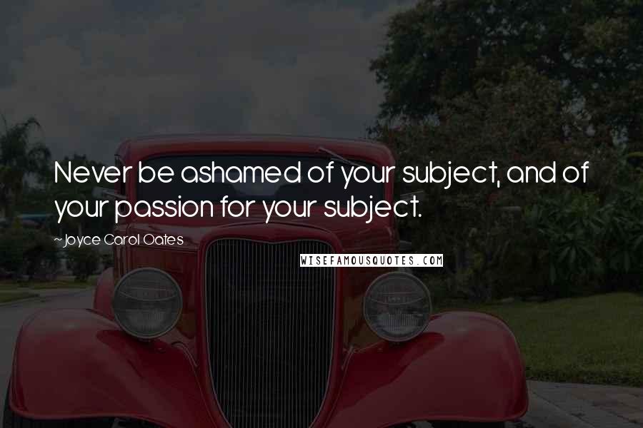 Joyce Carol Oates Quotes: Never be ashamed of your subject, and of your passion for your subject.