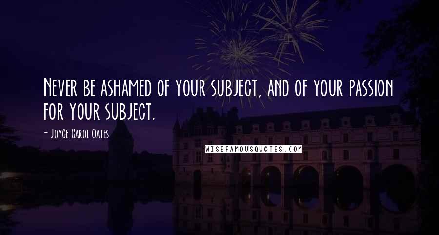 Joyce Carol Oates Quotes: Never be ashamed of your subject, and of your passion for your subject.
