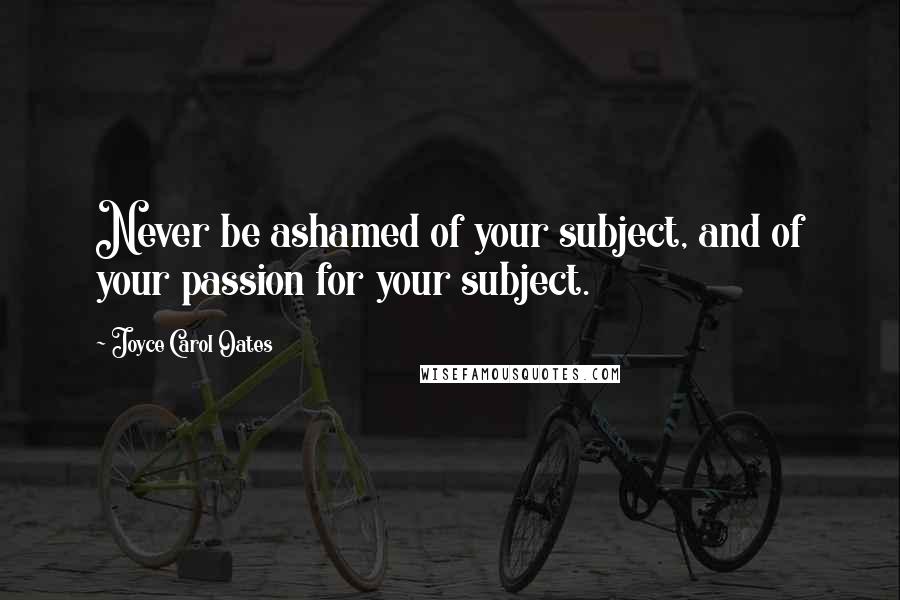 Joyce Carol Oates Quotes: Never be ashamed of your subject, and of your passion for your subject.