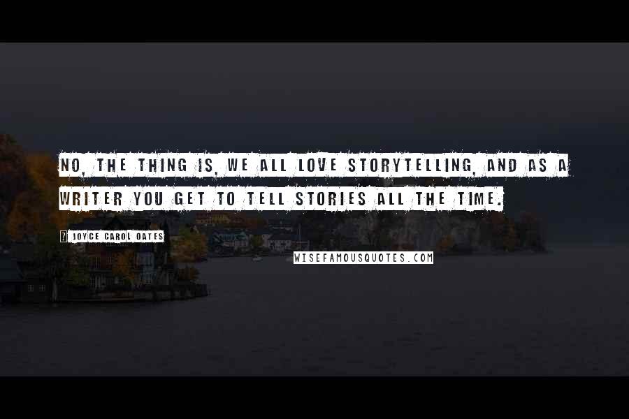 Joyce Carol Oates Quotes: No, the thing is, we all love storytelling, and as a writer you get to tell stories all the time.