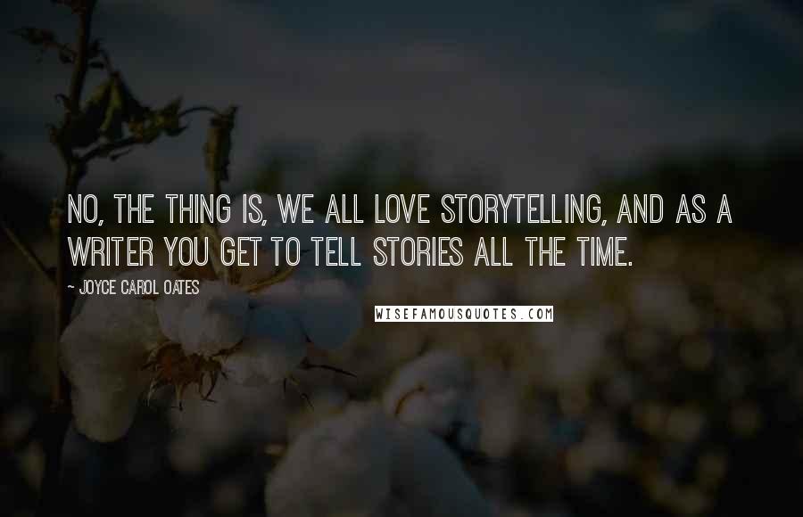 Joyce Carol Oates Quotes: No, the thing is, we all love storytelling, and as a writer you get to tell stories all the time.