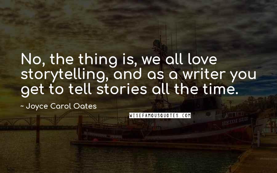 Joyce Carol Oates Quotes: No, the thing is, we all love storytelling, and as a writer you get to tell stories all the time.