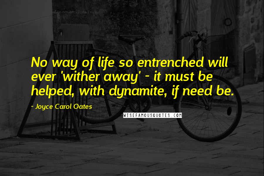 Joyce Carol Oates Quotes: No way of life so entrenched will ever 'wither away' - it must be helped, with dynamite, if need be.