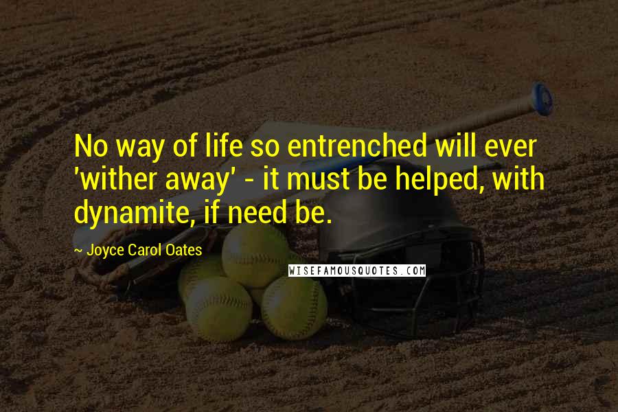 Joyce Carol Oates Quotes: No way of life so entrenched will ever 'wither away' - it must be helped, with dynamite, if need be.